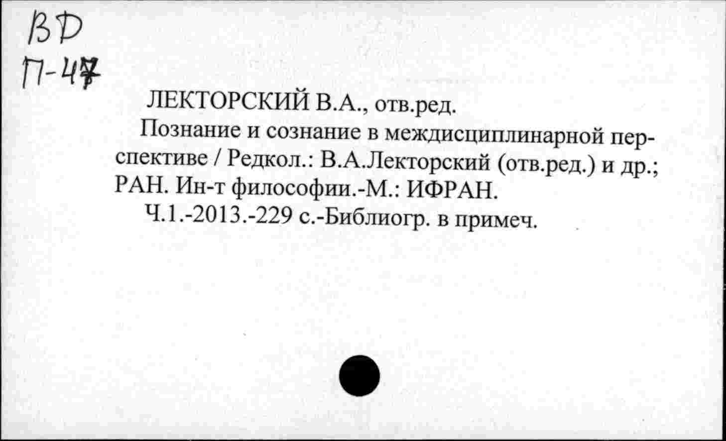 ﻿№ П-ЧЧ-
ЛЕКТОРСКИЙ В.А., отв.ред.
Познание и сознание в междисциплинарной перспективе / Редкол.: В.А.Лекторский (отв.ред.) и др.; РАН. Ин-т философии.-М.: ИФРАН.
4.1.-2013.-229 с.-Библиогр. в примеч.